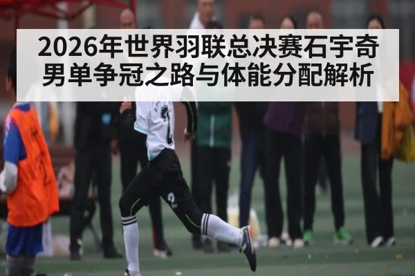 2026年世界羽联总决赛石宇奇男单争冠之路与体能分配解析