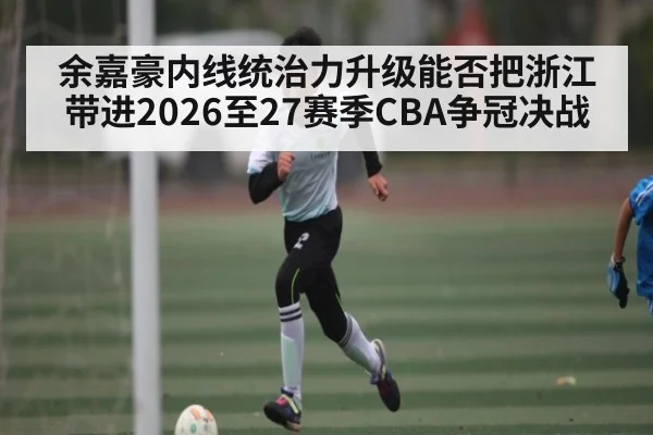余嘉豪内线统治力升级能否把浙江带进2026至27赛季CBA争冠决战