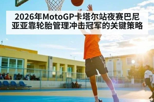 2026年MotoGP卡塔尔站夜赛巴尼亚亚靠轮胎管理冲击冠军的关键策略