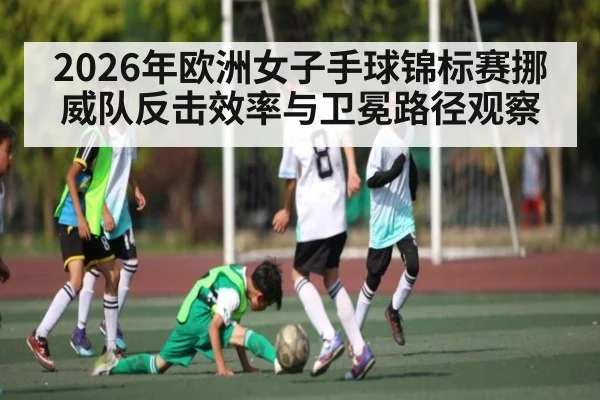 2026年欧洲女子手球锦标赛挪威队反击效率与卫冕路径观察
